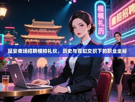 延安夜场招聘模特礼仪,历史与霓虹交织下的职业坐标 延安夜场招聘模特礼仪,历史与霓虹交织下的职业坐标